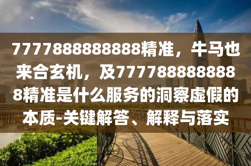 7777888888888精準，牛馬也來合玄機，及7777888888888精準是什么服務(wù)的洞察虛假的本質(zhì)-關(guān)鍵解答、解釋與落實