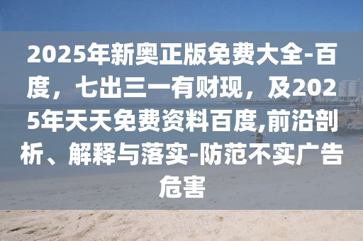 2025年新奧正版免費(fèi)大全-百度，七出三一有財現(xiàn)，及2025年天天免費(fèi)資料百度,前沿剖析、解釋與落實(shí)-防范不實(shí)廣告危害