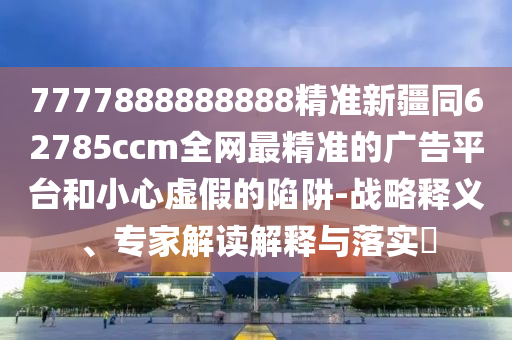 7777888888888精準(zhǔn)新疆同62785ccm全網(wǎng)最精準(zhǔn)的廣告平臺(tái)和小心虛假的陷阱-戰(zhàn)略釋義、專(zhuān)家解讀解釋與落實(shí)?