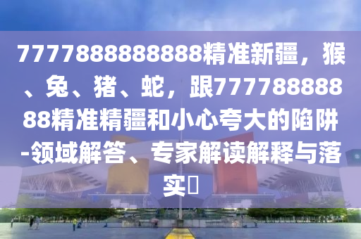 7777888888888精準(zhǔn)新疆，猴、兔、豬、蛇，跟77778888888精準(zhǔn)精疆和小心夸大的陷阱-領(lǐng)域解答、專家解讀解釋與落實?