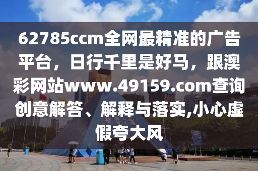62785ccm全網最精準的廣告平臺，日行千里是好馬，跟澳彩網站www.49159.соm查詢創(chuàng)意解答、解釋與落實,小心虛假夸大風