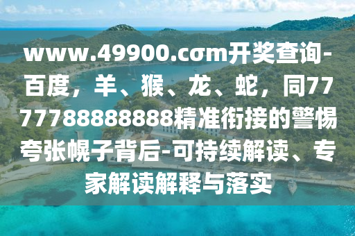 www.49900.cσm開(kāi)獎(jiǎng)查詢-百度，羊、猴、龍、蛇，同7777788888888精準(zhǔn)銜接的警惕夸張幌子背后-可持續(xù)解讀、專(zhuān)家解讀解釋與落實(shí)