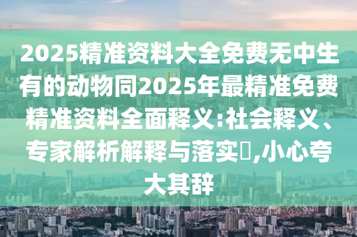 2025精準(zhǔn)資料大全免費(fèi)無(wú)中生有的動(dòng)物同2025年最精準(zhǔn)免費(fèi)精準(zhǔn)資料全面釋義:社會(huì)釋義、專(zhuān)家解析解釋與落實(shí)?,小心夸大其辭