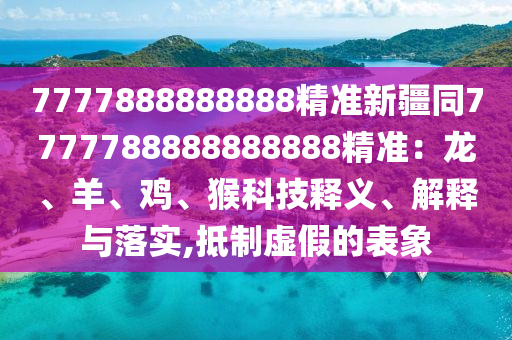 7777888888888精準(zhǔn)新疆同7777788888888888精準(zhǔn)：龍、羊、雞、猴科技釋義、解釋與落實(shí),抵制虛假的表象