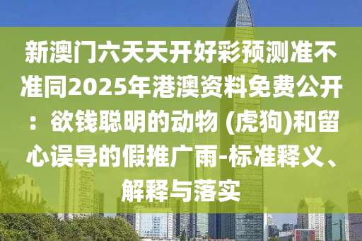 新澳門六天天開(kāi)好彩預(yù)測(cè)準(zhǔn)不準(zhǔn)同2025年港澳資料免費(fèi)公開(kāi)：欲錢聰明的動(dòng)物 (虎狗)和留心誤導(dǎo)的假推廣雨-標(biāo)準(zhǔn)釋義、解釋與落實(shí)