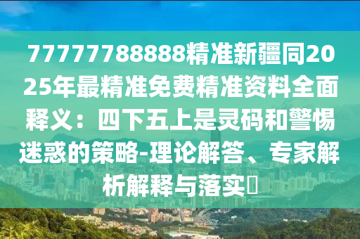77777788888精準(zhǔn)新疆同2025年最精準(zhǔn)免費(fèi)精準(zhǔn)資料全面釋義：四下五上是靈碼和警惕迷惑的策略-理論解答、專家解析解釋與落實(shí)?