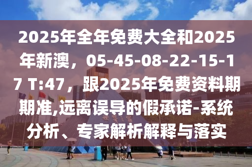 2025年全年免費(fèi)大全和2025年新澳，05-45-08-22-15-17 T:47，跟2025年免費(fèi)資料期期準(zhǔn),遠(yuǎn)離誤導(dǎo)的假承諾-系統(tǒng)分析、專家解析解釋與落實(shí)