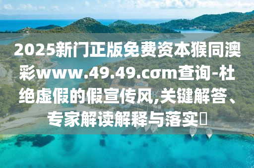 2025新門正版免費資本猴同澳彩www.49.49.cσm查詢-杜絕虛假的假宣傳風,關鍵解答、專家解讀解釋與落實?