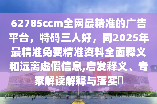 62785ccm全網(wǎng)最精準的廣告平臺，特碼三人好，同2025年最精準免費精準資料全面釋義和遠離虛假信息,啟發(fā)釋義、專家解讀解釋與落實?