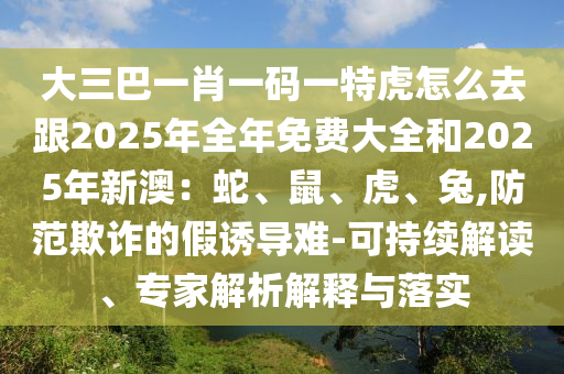 大三巴一肖一碼一特虎怎么去跟2025年全年免費大全和2025年新澳：蛇、鼠、虎、兔,防范欺詐的假誘導難-可持續(xù)解讀、專家解析解釋與落實
