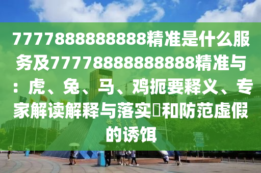7777888888888精準(zhǔn)是什么服務(wù)及77778888888888精準(zhǔn)與：虎、兔、馬、雞扼要釋義、專家解讀解釋與落實?和防范虛假的誘餌