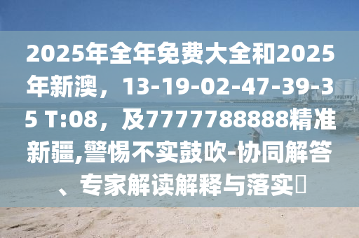 2025年全年免費大全和2025年新澳，13-19-02-47-39-35 T:08，及7777788888精準新疆,警惕不實鼓吹-協(xié)同解答、專家解讀解釋與落實?