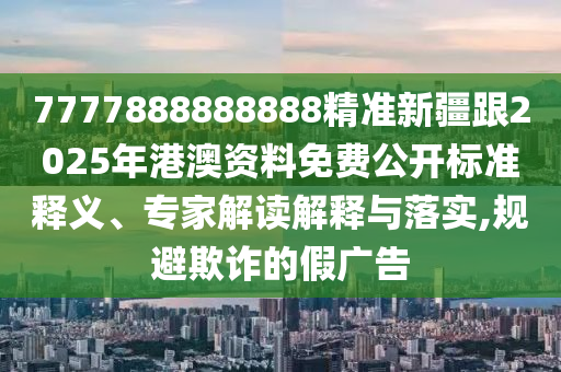 7777888888888精準新疆跟2025年港澳資料免費公開標準釋義、專家解讀解釋與落實,規(guī)避欺詐的假廣告