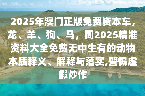 2025年澳門正版免費資本車，龍、羊、狗、馬，同2025精準資料大全免費無中生有的動物本質釋義、解釋與落實,警惕虛假炒作