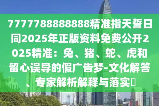 7777788888888精準指天誓日同2025年正版資料免費公開2025精準：兔、豬、蛇、虎和留心誤導的假廣告夢-文化解答、專家解析解釋與落實?