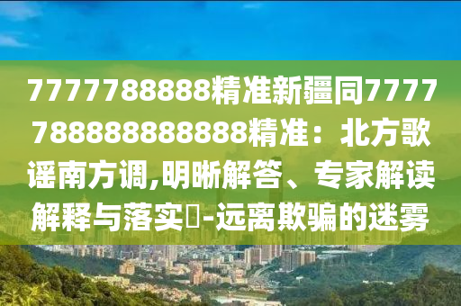 7777788888精準(zhǔn)新疆同7777788888888888精準(zhǔn)：北方歌謠南方調(diào),明晰解答、專家解讀解釋與落實(shí)?-遠(yuǎn)離欺騙的迷霧