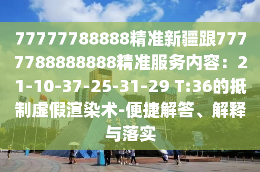 77777788888精準(zhǔn)新疆跟7777788888888精準(zhǔn)服務(wù)內(nèi)容：21-10-37-25-31-29 T:36的抵制虛假渲染術(shù)-便捷解答、解釋與落實(shí)