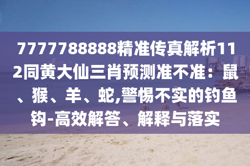 7777788888精準傳真解析112同黃大仙三肖預測準不準：鼠、猴、羊、蛇,警惕不實的釣魚鉤-高效解答、解釋與落實