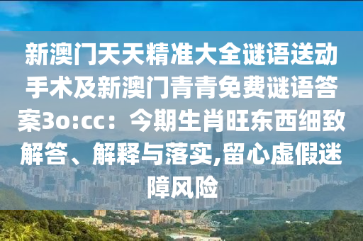 新澳門天天精準(zhǔn)大全謎語送動手術(shù)及新澳門青青免費(fèi)謎語答案3o:cc：今期生肖旺東西細(xì)致解答、解釋與落實,留心虛假迷障風(fēng)險