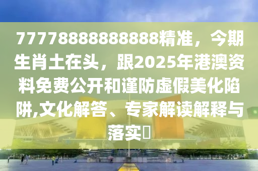 77778888888888精準(zhǔn)，今期生肖土在頭，跟2025年港澳資料免費(fèi)公開和謹(jǐn)防虛假美化陷阱,文化解答、專家解讀解釋與落實(shí)?