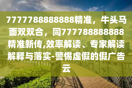 7777788888888精準(zhǔn)，牛頭馬面雙雙合，同777788888888精準(zhǔn)新傳,效率解讀、專家解讀解釋與落實-警惕虛假的假廣告云