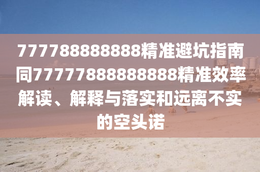 777788888888精準(zhǔn)避坑指南同77777888888888精準(zhǔn)效率解讀、解釋與落實和遠(yuǎn)離不實的空頭諾