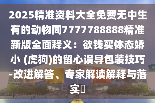 2025精準(zhǔn)資料大全免費(fèi)無中生有的動(dòng)物同7777788888精準(zhǔn)新版全面釋義：欲錢買體態(tài)嬌小 (虎狗)的留心誤導(dǎo)包裝技巧-改進(jìn)解答、專家解讀解釋與落實(shí)?