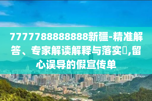 7777788888888新疆-精準(zhǔn)解答、專家解讀解釋與落實(shí)?,留心誤導(dǎo)的假宣傳單