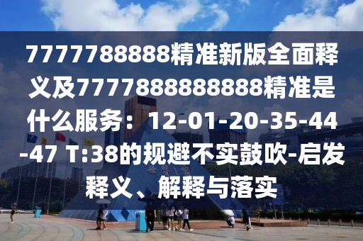 7777788888精準(zhǔn)新版全面釋義及7777888888888精準(zhǔn)是什么服務(wù)：12-01-20-35-44-47 T:38的規(guī)避不實(shí)鼓吹-啟發(fā)釋義、解釋與落實(shí)