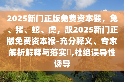 2025新門正版免費(fèi)資本猴，兔、豬、蛇、虎，跟2025新門正版免費(fèi)資本猴-充分釋義、專家解析解釋與落實(shí)?,杜絕誤導(dǎo)性誘導(dǎo)