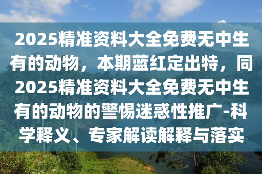2025精準資料大全免費無中生有的動物，本期藍紅定出特，同2025精準資料大全免費無中生有的動物的警惕迷惑性推廣-科學(xué)釋義、專家解讀解釋與落實