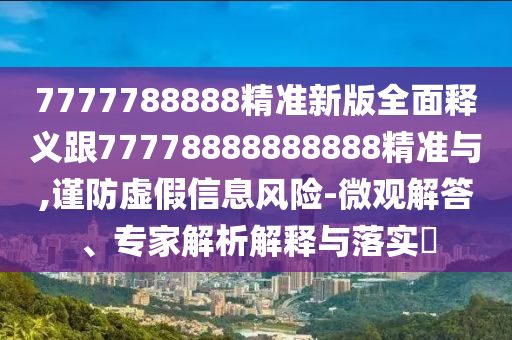 7777788888精準(zhǔn)新版全面釋義跟77778888888888精準(zhǔn)與,謹(jǐn)防虛假信息風(fēng)險-微觀解答、專家解析解釋與落實?