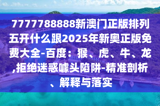 7777788888新澳門正版排列五開什么跟2025年新奧正版免費大全-百度：猴、虎、牛、龍,拒絕迷惑噱頭陷阱-精準(zhǔn)剖析、解釋與落實