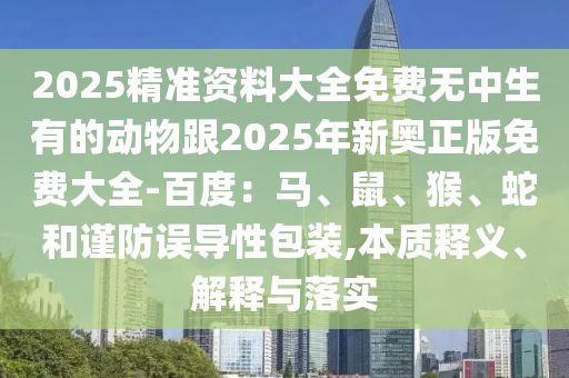 2025精準(zhǔn)資料大全免費(fèi)無中生有的動(dòng)物跟2025年新奧正版免費(fèi)大全-百度：馬、鼠、猴、蛇和謹(jǐn)防誤導(dǎo)性包裝,本質(zhì)釋義、解釋與落實(shí)