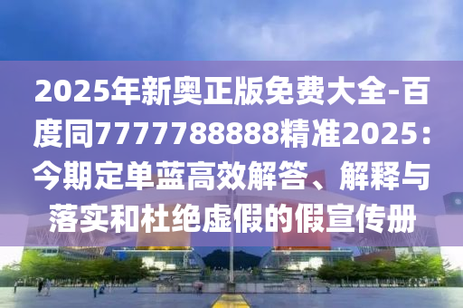 2025年新奧正版免費(fèi)大全-百度同7777788888精準(zhǔn)2025：今期定單藍(lán)高效解答、解釋與落實(shí)和杜絕虛假的假宣傳冊