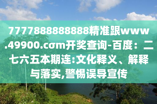 7777888888888精準(zhǔn)跟www.49900.cσm開獎查詢-百度：二七六五本期連:文化釋義、解釋與落實(shí),警惕誤導(dǎo)宣傳