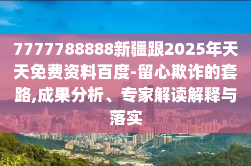7777788888新疆跟2025年天天免費資料百度-留心欺詐的套路,成果分析、專家解讀解釋與落實