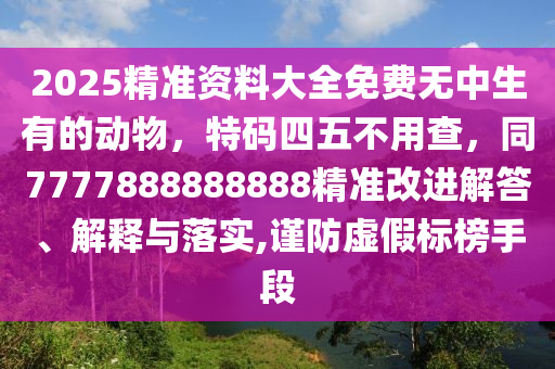 2025精準(zhǔn)資料大全免費(fèi)無(wú)中生有的動(dòng)物，特碼四五不用查，同7777888888888精準(zhǔn)改進(jìn)解答、解釋與落實(shí),謹(jǐn)防虛假標(biāo)榜手段