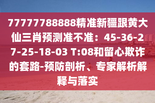 77777788888精準新疆跟黃大仙三肖預(yù)測準不準：45-36-27-25-18-03 T:08和留心欺詐的套路-預(yù)防剖析、專家解析解釋與落實
