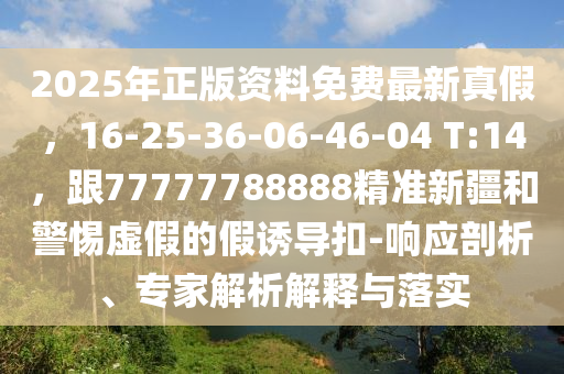 2025年正版資料免費最新真假，16-25-36-06-46-04 T:14，跟77777788888精準新疆和警惕虛假的假誘導(dǎo)扣-響應(yīng)剖析、專家解析解釋與落實
