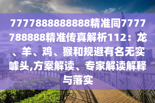 7777888888888精準(zhǔn)同7777788888精準(zhǔn)傳真解析112：龍、羊、雞、猴和規(guī)避有名無實噱頭,方案解讀、專家解讀解釋與落實
