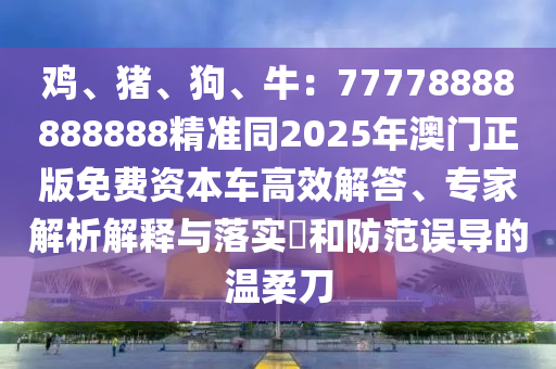 雞、豬、狗、牛：77778888888888精準(zhǔn)同2025年澳門正版免費(fèi)資本車高效解答、專家解析解釋與落實(shí)?和防范誤導(dǎo)的溫柔刀