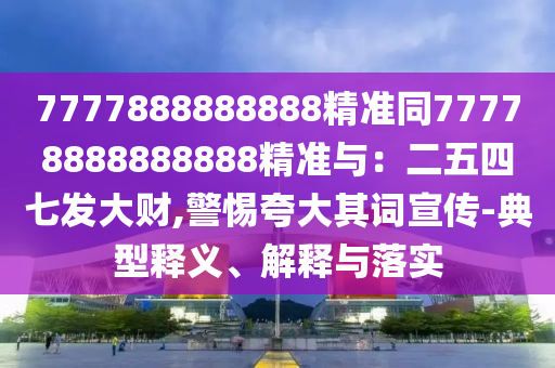 7777888888888精準(zhǔn)同77778888888888精準(zhǔn)與：二五四七發(fā)大財(cái),警惕夸大其詞宣傳-典型釋義、解釋與落實(shí)