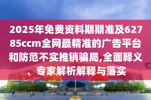 2025年免費(fèi)資料期期準(zhǔn)及62785ccm全網(wǎng)最精準(zhǔn)的廣告平臺(tái)和防范不實(shí)推銷(xiāo)騙局,全面釋義、專家解析解釋與落實(shí)