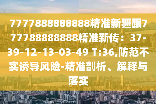 7777888888888精準(zhǔn)新疆跟777788888888精準(zhǔn)新傳：37-39-12-13-03-49 T:36,防范不實(shí)誘導(dǎo)風(fēng)險-精準(zhǔn)剖析、解釋與落實(shí)