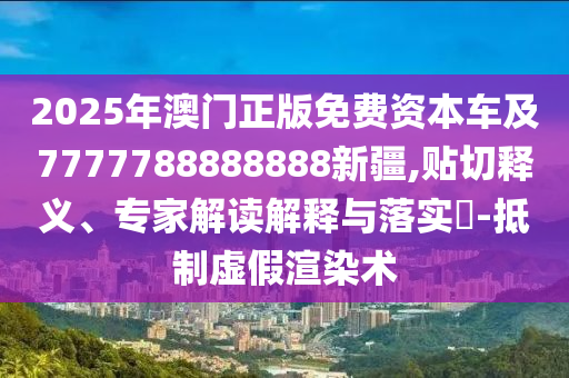 2025年澳門正版免費(fèi)資本車及7777788888888新疆,貼切釋義、專家解讀解釋與落實(shí)?-抵制虛假渲染術(shù)