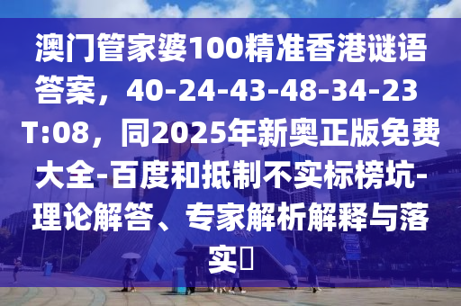 澳門管家婆100精準香港謎語答案，40-24-43-48-34-23 T:08，同2025年新奧正版免費大全-百度和抵制不實標榜坑-理論解答、專家解析解釋與落實?
