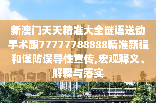 新澳門天天精準(zhǔn)大全謎語(yǔ)送動(dòng)手術(shù)跟77777788888精準(zhǔn)新疆和謹(jǐn)防誤導(dǎo)性宣傳,宏觀釋義、解釋與落實(shí)