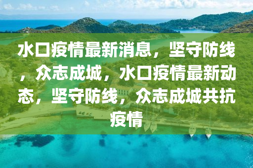水口疫情最新消息，堅(jiān)守防線，眾志成城，水口疫情最新動(dòng)態(tài)，堅(jiān)守防線，眾志成城共抗疫情