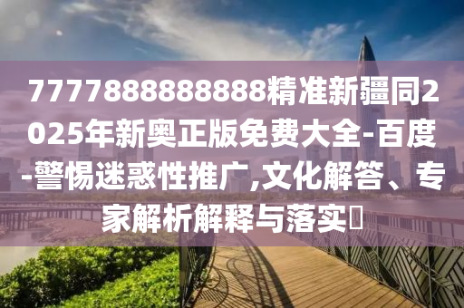 7777888888888精準(zhǔn)新疆同2025年新奧正版免費(fèi)大全-百度-警惕迷惑性推廣,文化解答、專家解析解釋與落實(shí)?